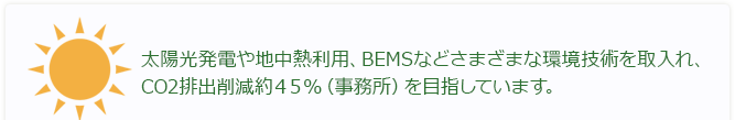 太陽光発電や地中熱利用、BEMSなどさまざまな環境技術を取り入れ、CO2排出削減約45％（事務所）を目指しています。